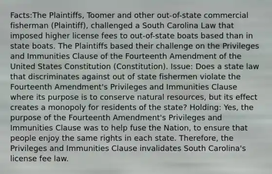 Facts:The Plaintiffs, Toomer and other out-of-state commercial fisherman (Plaintiff), challenged a South Carolina Law that imposed higher license fees to out-of-state boats based than in state boats. The Plaintiffs based their challenge on the Privileges and Immunities Clause of the Fourteenth Amendment of the United States Constitution (Constitution). Issue: Does a state law that discriminates against out of state fishermen violate the Fourteenth Amendment's Privileges and Immunities Clause where its purpose is to conserve natural resources, but its effect creates a monopoly for residents of the state? Holding: Yes, the purpose of the Fourteenth Amendment's Privileges and Immunities Clause was to help fuse the Nation, to ensure that people enjoy the same rights in each state. Therefore, the Privileges and Immunities Clause invalidates South Carolina's license fee law.