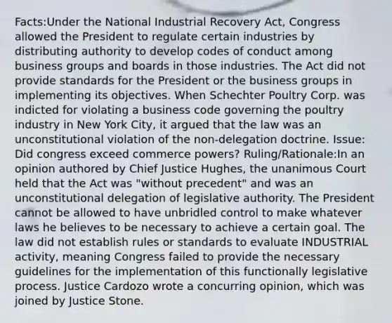 Facts:Under the National Industrial Recovery Act, Congress allowed the President to regulate certain industries by distributing authority to develop codes of conduct among business groups and boards in those industries. The Act did not provide standards for the President or the business groups in implementing its objectives. When Schechter Poultry Corp. was indicted for violating a business code governing the poultry industry in New York City, it argued that the law was an unconstitutional violation of the non-delegation doctrine. Issue: Did congress exceed commerce powers? Ruling/Rationale:In an opinion authored by Chief Justice Hughes, the unanimous Court held that the Act was "without precedent" and was an unconstitutional delegation of legislative authority. The President cannot be allowed to have unbridled control to make whatever laws he believes to be necessary to achieve a certain goal. The law did not establish rules or standards to evaluate INDUSTRIAL activity, meaning Congress failed to provide the necessary guidelines for the implementation of this functionally legislative process. Justice Cardozo wrote a concurring opinion, which was joined by Justice Stone.