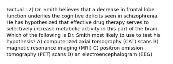 Factual 12) Dr. Smith believes that a decrease in frontal lobe function underlies the cognitive deficits seen in schizophrenia. He has hypothesized that effective drug therapy serves to selectively increase metabolic activity in this part of the brain. Which of the following is Dr. Smith most likely to use to test his hypothesis? A) computerized axial tomography (CAT) scans B) magnetic resonance imaging (MRI) C) positron emission tomography (PET) scans D) an electroencephalogram (EEG)