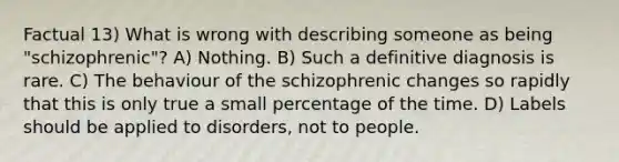 Factual 13) What is wrong with describing someone as being "schizophrenic"? A) Nothing. B) Such a definitive diagnosis is rare. C) The behaviour of the schizophrenic changes so rapidly that this is only true a small percentage of the time. D) Labels should be applied to disorders, not to people.