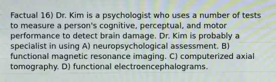 Factual 16) Dr. Kim is a psychologist who uses a number of tests to measure a person's cognitive, perceptual, and motor performance to detect brain damage. Dr. Kim is probably a specialist in using A) neuropsychological assessment. B) functional magnetic resonance imaging. C) computerized axial tomography. D) functional electroencephalograms.