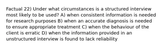 Factual 22) Under what circumstances is a structured interview most likely to be used? A) when consistent information is needed for research purposes B) when an accurate diagnosis is needed to ensure appropriate treatment C) when the behaviour of the client is erratic D) when the information provided in an unstructured interview is found to lack reliability