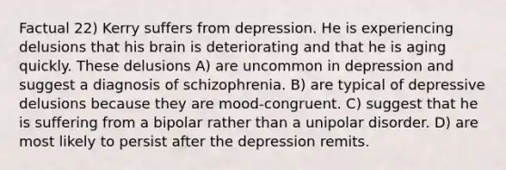 Factual 22) Kerry suffers from depression. He is experiencing delusions that his brain is deteriorating and that he is aging quickly. These delusions A) are uncommon in depression and suggest a diagnosis of schizophrenia. B) are typical of depressive delusions because they are mood-congruent. C) suggest that he is suffering from a bipolar rather than a unipolar disorder. D) are most likely to persist after the depression remits.