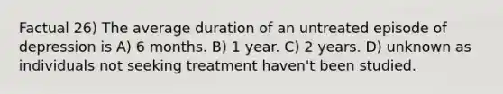 Factual 26) The average duration of an untreated episode of depression is A) 6 months. B) 1 year. C) 2 years. D) unknown as individuals not seeking treatment haven't been studied.