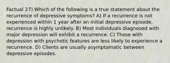 Factual 27) Which of the following is a true statement about the recurrence of depressive symptoms? A) If a recurrence is not experienced within 1 year after an initial depressive episode, recurrence is highly unlikely. B) Most individuals diagnosed with major depression will exhibit a recurrence. C) Those with depression with psychotic features are less likely to experience a recurrence. D) Clients are usually asymptomatic between depressive episodes.