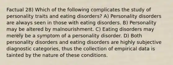 Factual 28) Which of the following complicates the study of personality traits and eating disorders? A) Personality disorders are always seen in those with eating disorders. B) Personality may be altered by malnourishment. C) Eating disorders may merely be a symptom of a personality disorder. D) Both personality disorders and eating disorders are highly subjective diagnostic categories, thus the collection of empirical data is tainted by the nature of these conditions.