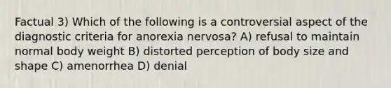 Factual 3) Which of the following is a controversial aspect of the diagnostic criteria for anorexia nervosa? A) refusal to maintain normal body weight B) distorted perception of body size and shape C) amenorrhea D) denial