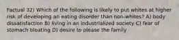 Factual 32) Which of the following is likely to put whites at higher risk of developing an eating disorder than non-whites? A) body dissatisfaction B) living in an industrialized society C) fear of stomach bloating D) desire to please the family