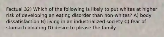 Factual 32) Which of the following is likely to put whites at higher risk of developing an eating disorder than non-whites? A) body dissatisfaction B) living in an industrialized society C) fear of stomach bloating D) desire to please the family