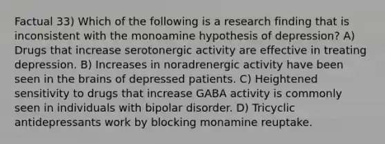 Factual 33) Which of the following is a research finding that is inconsistent with the monoamine hypothesis of depression? A) Drugs that increase serotonergic activity are effective in treating depression. B) Increases in noradrenergic activity have been seen in the brains of depressed patients. C) Heightened sensitivity to drugs that increase GABA activity is commonly seen in individuals with bipolar disorder. D) Tricyclic antidepressants work by blocking monamine reuptake.