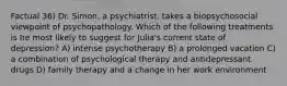 Factual 36) Dr. Simon, a psychiatrist, takes a biopsychosocial viewpoint of psychopathology. Which of the following treatments is he most likely to suggest for Julia's current state of depression? A) intense psychotherapy B) a prolonged vacation C) a combination of psychological therapy and antidepressant drugs D) family therapy and a change in her work environment