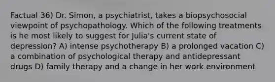 Factual 36) Dr. Simon, a psychiatrist, takes a biopsychosocial viewpoint of psychopathology. Which of the following treatments is he most likely to suggest for Julia's current state of depression? A) intense psychotherapy B) a prolonged vacation C) a combination of psychological therapy and antidepressant drugs D) family therapy and a change in her work environment