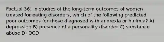 Factual 36) In studies of the long-term outcomes of women treated for eating disorders, which of the following predicted poor outcomes for those diagnosed with anorexia or bulimia? A) depression B) presence of a personality disorder C) substance abuse D) OCD