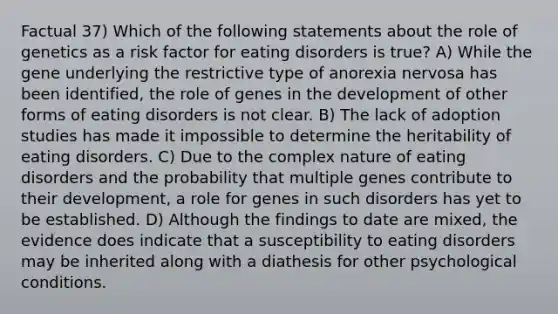 Factual 37) Which of the following statements about the role of genetics as a risk factor for eating disorders is true? A) While the gene underlying the restrictive type of anorexia nervosa has been identified, the role of genes in the development of other forms of eating disorders is not clear. B) The lack of adoption studies has made it impossible to determine the heritability of eating disorders. C) Due to the complex nature of eating disorders and the probability that multiple genes contribute to their development, a role for genes in such disorders has yet to be established. D) Although the findings to date are mixed, the evidence does indicate that a susceptibility to eating disorders may be inherited along with a diathesis for other psychological conditions.