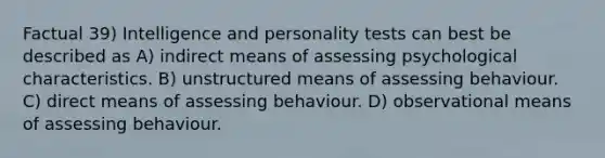 Factual 39) Intelligence and personality tests can best be described as A) indirect means of assessing psychological characteristics. B) unstructured means of assessing behaviour. C) direct means of assessing behaviour. D) observational means of assessing behaviour.