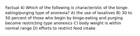 Factual 4) Which of the following is characteristic of the binge-eating/purging type of anorexia? A) the use of laxatives B) 30 to 50 percent of those who begin by binge-eating and purging become restricting type anorexics C) body weight is within normal range D) efforts to restrict food intake