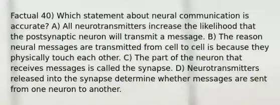 Factual 40) Which statement about neural communication is accurate? A) All neurotransmitters increase the likelihood that the postsynaptic neuron will transmit a message. B) The reason neural messages are transmitted from cell to cell is because they physically touch each other. C) The part of the neuron that receives messages is called the synapse. D) Neurotransmitters released into the synapse determine whether messages are sent from one neuron to another.