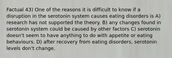 Factual 43) One of the reasons it is difficult to know if a disruption in the serotonin system causes eating disorders is A) research has not supported the theory. B) any changes found in serotonin system could be caused by other factors C) serotonin doesn't seem to have anything to do with appetite or eating behaviours. D) after recovery from eating disorders, serotonin levels don't change.