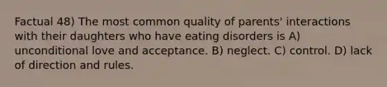 Factual 48) The most common quality of parents' interactions with their daughters who have eating disorders is A) unconditional love and acceptance. B) neglect. C) control. D) lack of direction and rules.