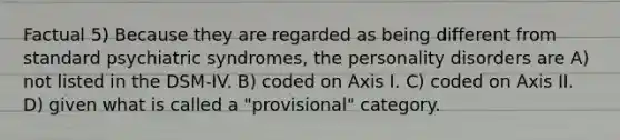 Factual 5) Because they are regarded as being different from standard psychiatric syndromes, the personality disorders are A) not listed in the DSM-IV. B) coded on Axis I. C) coded on Axis II. D) given what is called a "provisional" category.