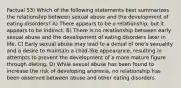 Factual 53) Which of the following statements best summarizes the relationship between sexual abuse and the development of eating disorders? A) There appears to be a relationship, but it appears to be indirect. B) There is no relationship between early sexual abuse and the development of eating disorders later in life. C) Early sexual abuse may lead to a denial of one's sexuality and a desire to maintain a child-like appearance, resulting in attempts to prevent the development of a more mature figure through dieting. D) While sexual abuse has been found to increase the risk of developing anorexia, no relationship has been observed between abuse and other eating disorders.