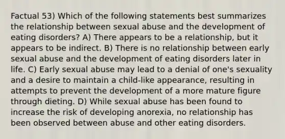 Factual 53) Which of the following statements best summarizes the relationship between sexual abuse and the development of eating disorders? A) There appears to be a relationship, but it appears to be indirect. B) There is no relationship between early sexual abuse and the development of eating disorders later in life. C) Early sexual abuse may lead to a denial of one's sexuality and a desire to maintain a child-like appearance, resulting in attempts to prevent the development of a more mature figure through dieting. D) While sexual abuse has been found to increase the risk of developing anorexia, no relationship has been observed between abuse and other eating disorders.