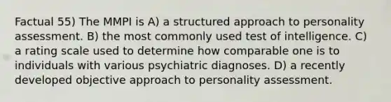 Factual 55) The MMPI is A) a structured approach to personality assessment. B) the most commonly used test of intelligence. C) a rating scale used to determine how comparable one is to individuals with various psychiatric diagnoses. D) a recently developed objective approach to personality assessment.