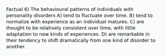 Factual 6) The behavioural patterns of individuals with personality disorders A) tend to fluctuate over time. B) tend to normalize with experience as an individual matures. C) are thought to be relatively consistent over time, with little adaptation to new kinds of experiences. D) are remarkable in their tendency to shift dramatically from one kind of disorder to another.