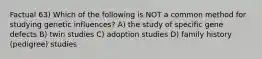 Factual 63) Which of the following is NOT a common method for studying genetic influences? A) the study of specific gene defects B) twin studies C) adoption studies D) family history (pedigree) studies