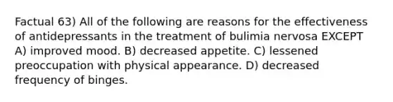 Factual 63) All of the following are reasons for the effectiveness of antidepressants in the treatment of bulimia nervosa EXCEPT A) improved mood. B) decreased appetite. C) lessened preoccupation with physical appearance. D) decreased frequency of binges.