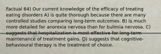 Factual 64) Our current knowledge of the efficacy of treating eating disorders A) is quite thorough because there are many controlled studies comparing long-term outcomes. B) is much more detailed for anorexia nervosa than for bulimia nervosa. C) suggests that hospitalization is most effective for long-term maintenance of treatment gains. D) suggests that cognitive-behavioural therapy is the treatment of choice.