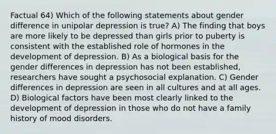 Factual 64) Which of the following statements about gender difference in unipolar depression is true? A) The finding that boys are more likely to be depressed than girls prior to puberty is consistent with the established role of hormones in the development of depression. B) As a biological basis for the gender differences in depression has not been established, researchers have sought a psychosocial explanation. C) Gender differences in depression are seen in all cultures and at all ages. D) Biological factors have been most clearly linked to the development of depression in those who do not have a family history of mood disorders.