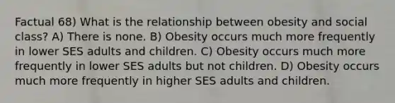 Factual 68) What is the relationship between obesity and social class? A) There is none. B) Obesity occurs much more frequently in lower SES adults and children. C) Obesity occurs much more frequently in lower SES adults but not children. D) Obesity occurs much more frequently in higher SES adults and children.