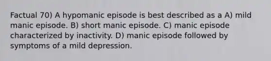 Factual 70) A hypomanic episode is best described as a A) mild manic episode. B) short manic episode. C) manic episode characterized by inactivity. D) manic episode followed by symptoms of a mild depression.