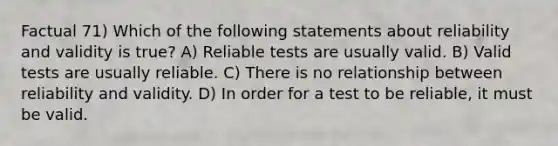 Factual 71) Which of the following statements about reliability and validity is true? A) Reliable tests are usually valid. B) Valid tests are usually reliable. C) There is no relationship between reliability and validity. D) In order for a test to be reliable, it must be valid.