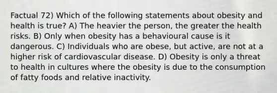 Factual 72) Which of the following statements about obesity and health is true? A) The heavier the person, the greater the health risks. B) Only when obesity has a behavioural cause is it dangerous. C) Individuals who are obese, but active, are not at a higher risk of cardiovascular disease. D) Obesity is only a threat to health in cultures where the obesity is due to the consumption of fatty foods and relative inactivity.