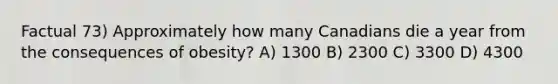 Factual 73) Approximately how many Canadians die a year from the consequences of obesity? A) 1300 B) 2300 C) 3300 D) 4300