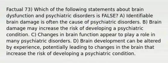 Factual 73) Which of the following statements about brain dysfunction and psychiatric disorders is FALSE? A) Identifiable brain damage is often the cause of psychiatric disorders. B) Brain damage may increase the risk of developing a psychiatric condition. C) Changes in brain function appear to play a role in many psychiatric disorders. D) Brain development can be altered by experience, potentially leading to changes in <a href='https://www.questionai.com/knowledge/kLMtJeqKp6-the-brain' class='anchor-knowledge'>the brain</a> that increase the risk of developing a psychiatric condition.