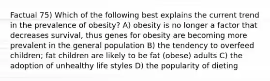 Factual 75) Which of the following best explains the current trend in the prevalence of obesity? A) obesity is no longer a factor that decreases survival, thus genes for obesity are becoming more prevalent in the general population B) the tendency to overfeed children; fat children are likely to be fat (obese) adults C) the adoption of unhealthy life styles D) the popularity of dieting