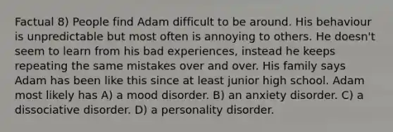 Factual 8) People find Adam difficult to be around. His behaviour is unpredictable but most often is annoying to others. He doesn't seem to learn from his bad experiences, instead he keeps repeating the same mistakes over and over. His family says Adam has been like this since at least junior high school. Adam most likely has A) a mood disorder. B) an anxiety disorder. C) a dissociative disorder. D) a personality disorder.