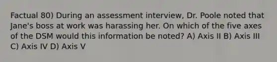 Factual 80) During an assessment interview, Dr. Poole noted that Jane's boss at work was harassing her. On which of the five axes of the DSM would this information be noted? A) Axis II B) Axis III C) Axis IV D) Axis V