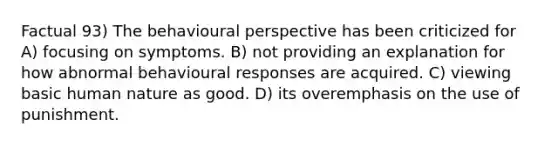 Factual 93) The behavioural perspective has been criticized for A) focusing on symptoms. B) not providing an explanation for how abnormal behavioural responses are acquired. C) viewing basic human nature as good. D) its overemphasis on the use of punishment.