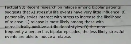 Factual 93) Recent research on relapse among bipolar patients suggests that A) stressful life events have very little influence. B) personality styles interact with stress to increase the likelihood of relapse. C) relapse is most likely among those with unrealistically positive attributional styles. D) the more frequently a person has bipolar episodes, the less likely stressful events are able to induce a relapse.