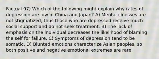 Factual 97) Which of the following might explain why rates of depression are low in China and Japan? A) Mental illnesses are not stigmatized, thus those who are depressed receive much social support and do not seek treatment. B) The lack of emphasis on the individual decreases the likelihood of blaming the self for failure. C) Symptoms of depression tend to be somatic. D) Blunted emotions characterize Asian peoples, so both positive and negative emotional extremes are rare.