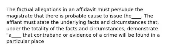 The factual allegations in an affidavit must persuade the magistrate that there is probable cause to issue the____. The affiant must state the underlying facts and circumstances that, under the totality of the facts and circumstances, demonstrate "a____ that contraband or evidence of a crime will be found in a particular place