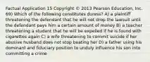 Factual Application 15 Copyright © 2013 Pearson Education, Inc. 69) Which of the following constitutes duress? A) a plaintiff threatening the defendant that he will not drop the lawsuit until the defendant pays him a certain amount of money B) a teacher threatening a student that he will be expelled if he is found with cigarettes again C) a wife threatening to commit suicide if her abusive husband does not stop beating her D) a father using his dominant and fiduciary position to unduly influence his son into committing a crime