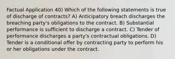 Factual Application 40) Which of the following statements is true of discharge of contracts? A) Anticipatory breach discharges the breaching party's obligations to the contract. B) Substantial performance is sufficient to discharge a contract. C) Tender of performance discharges a party's contractual obligations. D) Tender is a conditional offer by contracting party to perform his or her obligations under the contract.