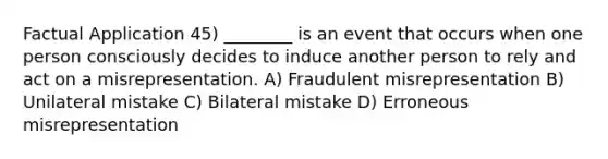 Factual Application 45) ________ is an event that occurs when one person consciously decides to induce another person to rely and act on a misrepresentation. A) Fraudulent misrepresentation B) Unilateral mistake C) Bilateral mistake D) Erroneous misrepresentation