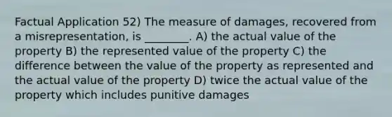 Factual Application 52) The measure of damages, recovered from a misrepresentation, is ________. A) the actual value of the property B) the represented value of the property C) the difference between the value of the property as represented and the actual value of the property D) twice the actual value of the property which includes punitive damages