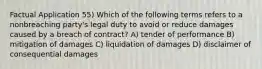 Factual Application 55) Which of the following terms refers to a nonbreaching party's legal duty to avoid or reduce damages caused by a breach of contract? A) tender of performance B) mitigation of damages C) liquidation of damages D) disclaimer of consequential damages